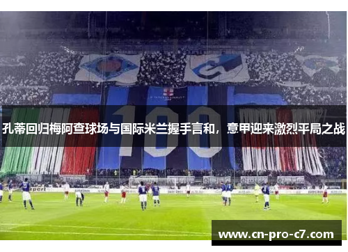 孔蒂回归梅阿查球场与国际米兰握手言和,意甲迎来激烈平局之战 孔蒂回归梅阿查球场与国际米兰握手言和,意甲迎来激烈平局之战